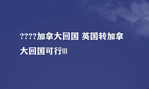 ????加拿大回国 英国转加拿大回国可行|||