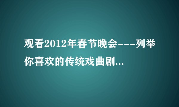 观看2012年春节晚会---列举你喜欢的传统戏曲剧目,主要内容有戏曲的名称,典型剧目和著名演员