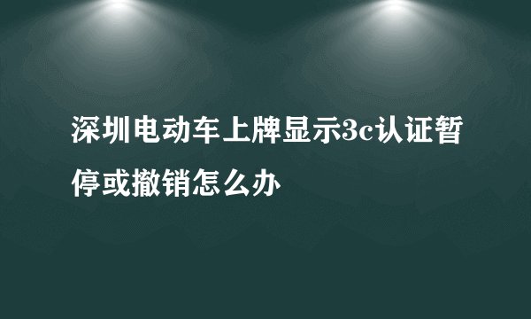 深圳电动车上牌显示3c认证暂停或撤销怎么办