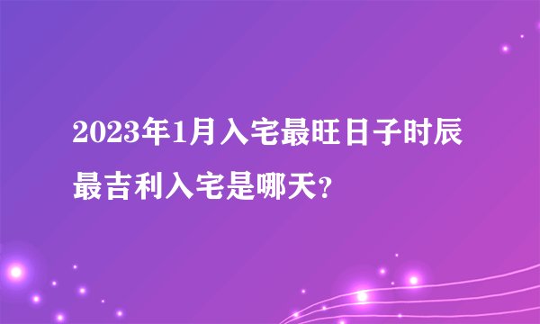2023年1月入宅最旺日子时辰 最吉利入宅是哪天？