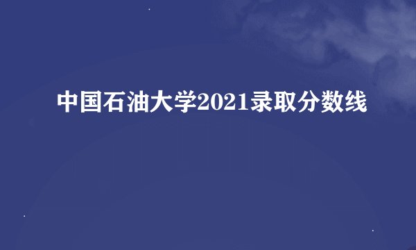 中国石油大学2021录取分数线