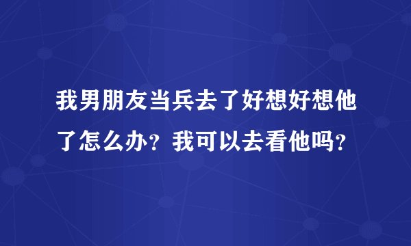 我男朋友当兵去了好想好想他了怎么办？我可以去看他吗？