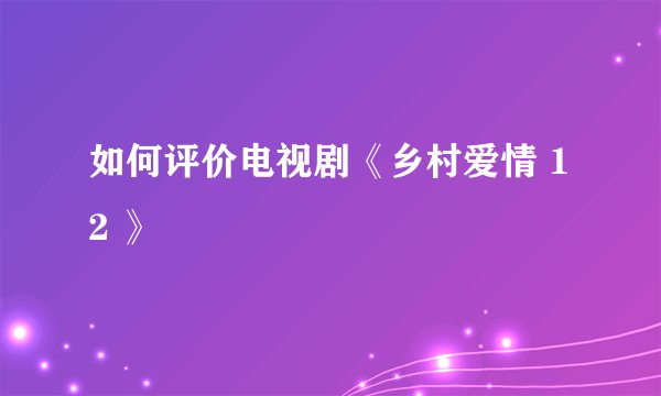 如何评价电视剧《乡村爱情 12 》