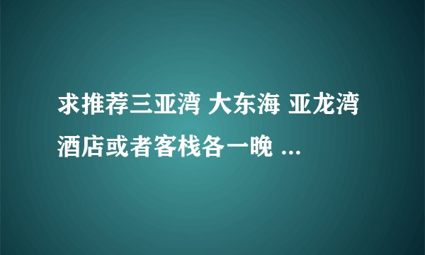 求推荐三亚湾 大东海 亚龙湾 酒店或者客栈各一晚 价格最好在100-200之间 要求干净 交通