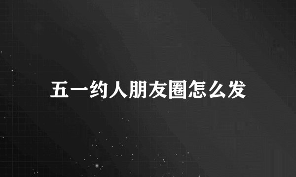 五一约人朋友圈怎么发