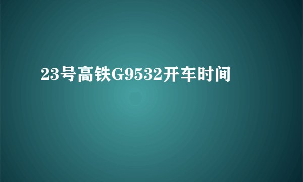 23号高铁G9532开车时间