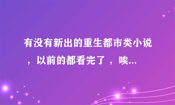 有没有新出的重生都市类小说 ，以前的都看完了 ，唉 无语了，希望能推荐基本，多谢了