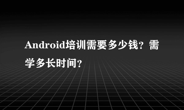 Android培训需要多少钱？需学多长时间？