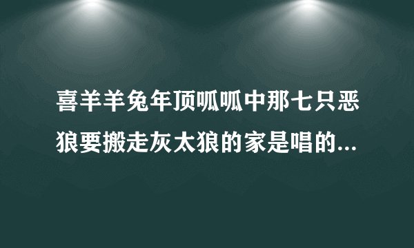 喜羊羊兔年顶呱呱中那七只恶狼要搬走灰太狼的家是唱的是什么歌？