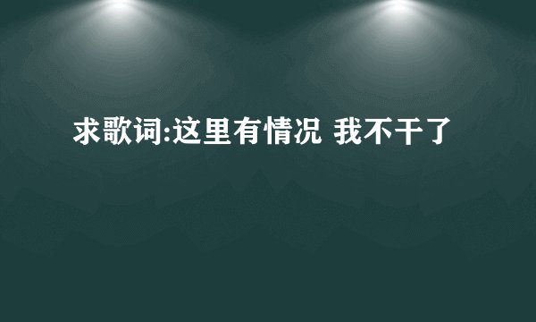 求歌词:这里有情况 我不干了