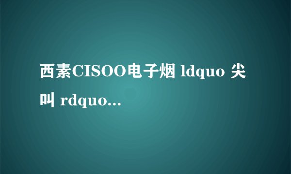 西素CISOO电子烟 ldquo 尖叫 rdquo 系列味道怎么样? - 知乎