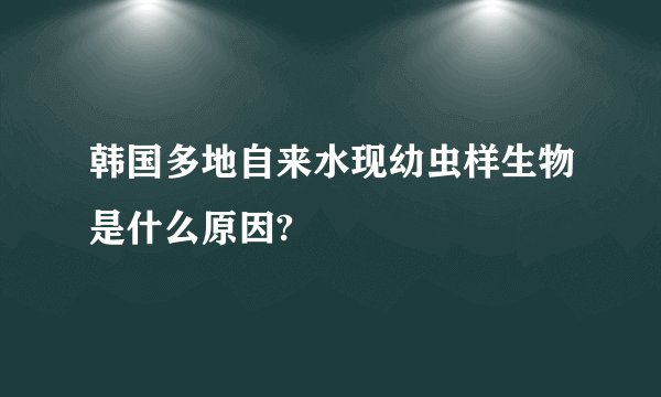 韩国多地自来水现幼虫样生物是什么原因?