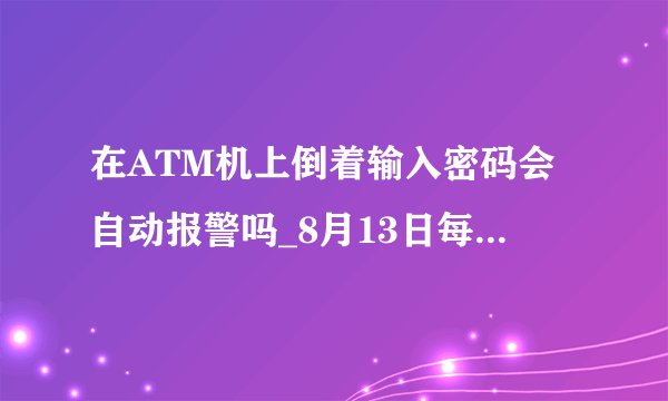 在ATM机上倒着输入密码会自动报警吗_8月13日每日一题答案