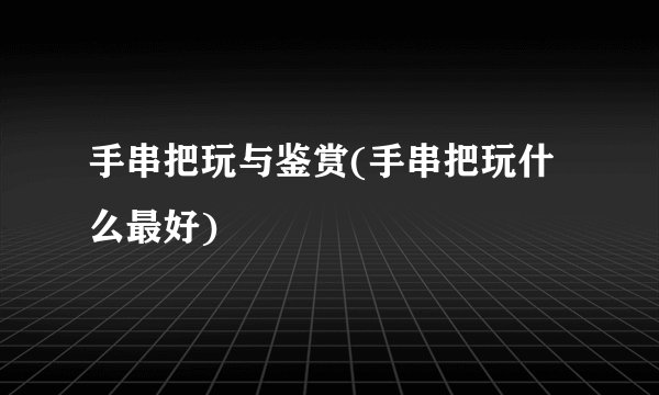 手串把玩与鉴赏(手串把玩什么最好)