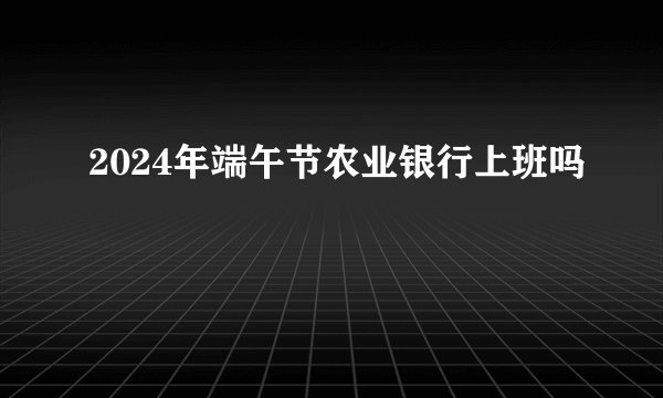 2024年端午节农业银行上班吗
