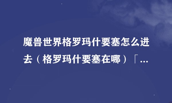 魔兽世界格罗玛什要塞怎么进去（格罗玛什要塞在哪）「待收藏」