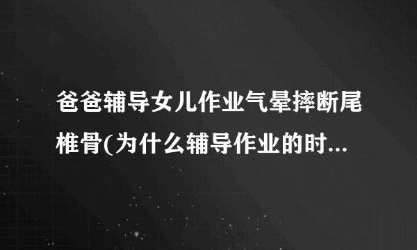 爸爸辅导女儿作业气晕摔断尾椎骨(为什么辅导作业的时候容易发火)