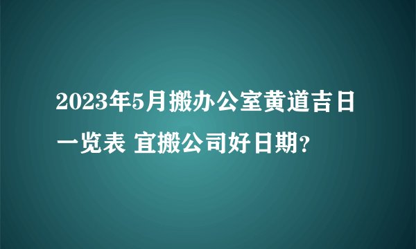 2023年5月搬办公室黄道吉日一览表 宜搬公司好日期？