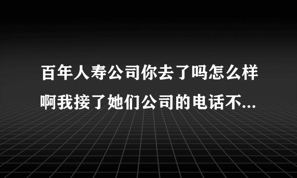 百年人寿公司你去了吗怎么样啊我接了她们公司的电话不知道是不是骗人的啊