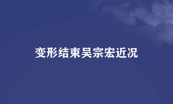 变形结束吴宗宏近况