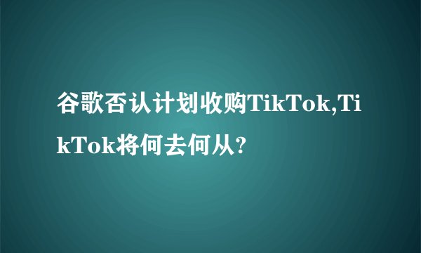 谷歌否认计划收购TikTok,TikTok将何去何从?