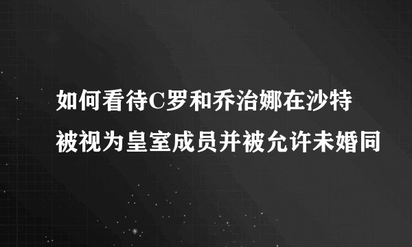 如何看待C罗和乔治娜在沙特被视为皇室成员并被允许未婚同