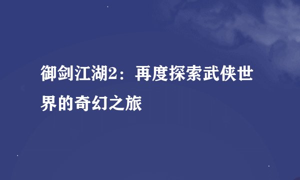 御剑江湖2：再度探索武侠世界的奇幻之旅