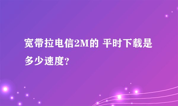 宽带拉电信2M的 平时下载是多少速度？