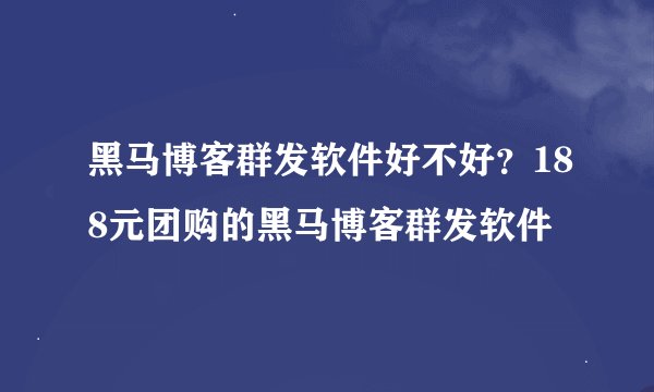 黑马博客群发软件好不好？188元团购的黑马博客群发软件