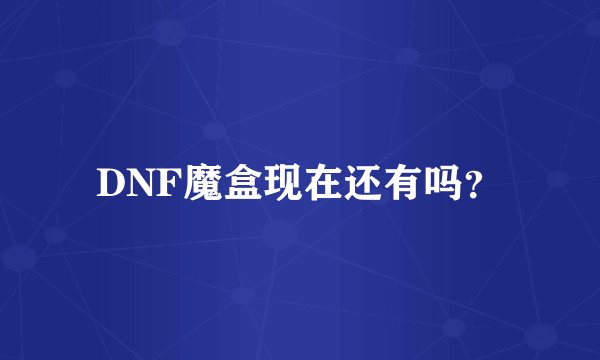 DNF魔盒现在还有吗？