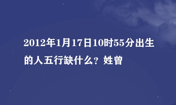 2012年1月17日10时55分出生的人五行缺什么？姓曾