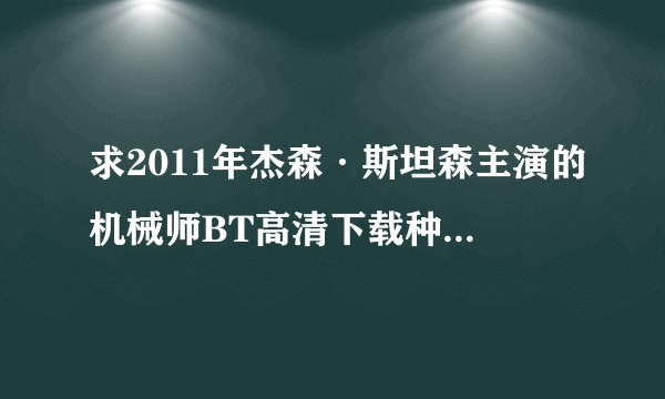 求2011年杰森·斯坦森主演的机械师BT高清下载种子，请发aaa8580@sina.com,要高清中文字幕的，好的另外送分