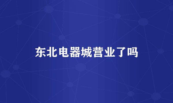 东北电器城营业了吗