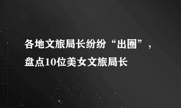 各地文旅局长纷纷“出圈”，盘点10位美女文旅局长