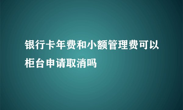 银行卡年费和小额管理费可以柜台申请取消吗