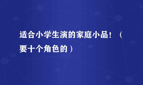 适合小学生演的家庭小品！（要十个角色的）