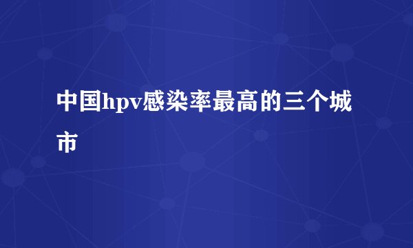 中国hpv感染率最高的三个城市