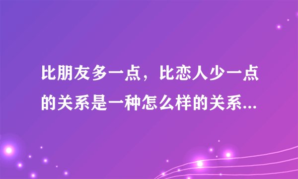 比朋友多一点，比恋人少一点的关系是一种怎么样的关系，暧昧吗？