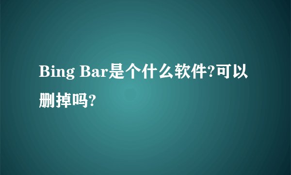 Bing Bar是个什么软件?可以删掉吗?
