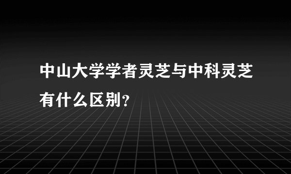 中山大学学者灵芝与中科灵芝有什么区别?