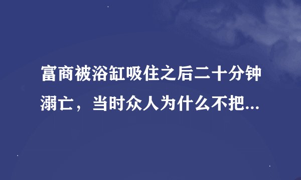 富商被浴缸吸住之后二十分钟溺亡，当时众人为什么不把水泼出去？？？