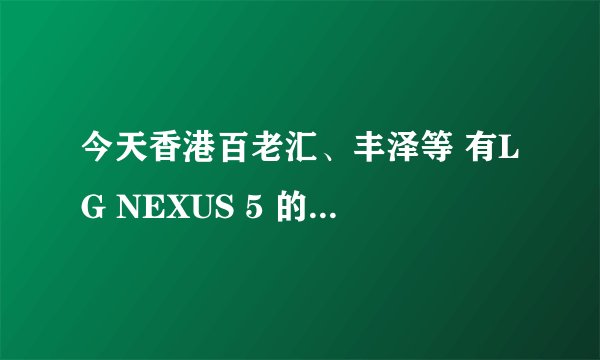 今天香港百老汇、丰泽等 有LG NEXUS 5 的 32G卖吗