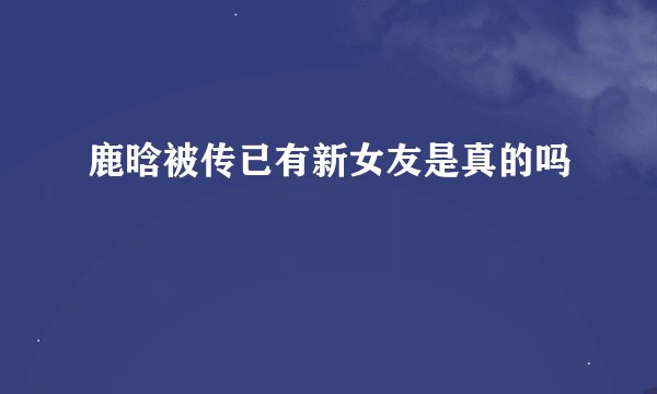 鹿晗被传已有新女友是真的吗