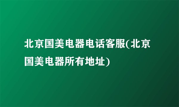 北京国美电器电话客服(北京国美电器所有地址)