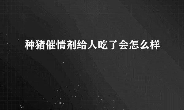 种猪催情剂给人吃了会怎么样