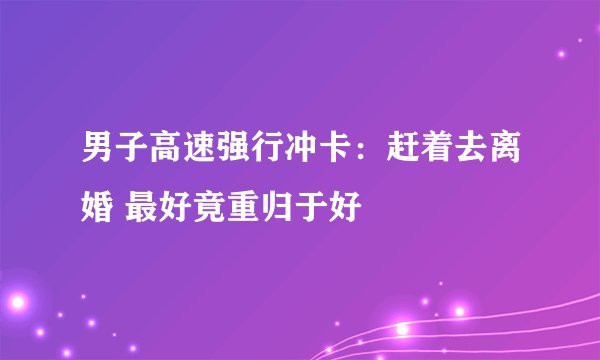 男子高速强行冲卡：赶着去离婚 最好竟重归于好
