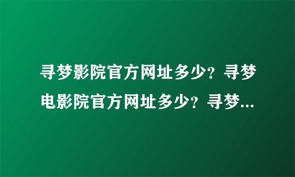 寻梦影院官方网址多少？寻梦电影院官方网址多少？寻梦电影网官方网址多少？？