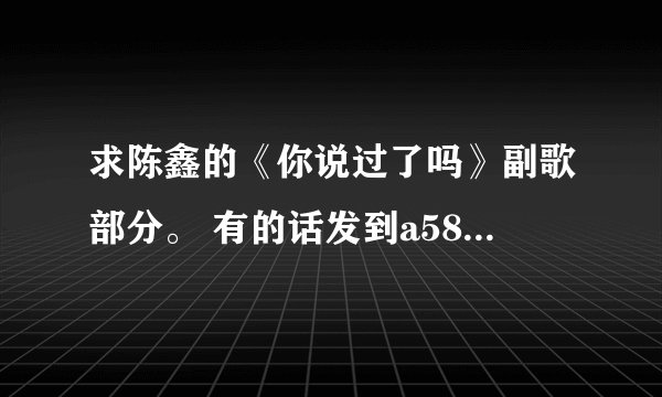 求陈鑫的《你说过了吗》副歌部分。 有的话发到a584839833@qq.com 谢谢！