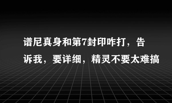 谱尼真身和第7封印咋打，告诉我，要详细，精灵不要太难搞
