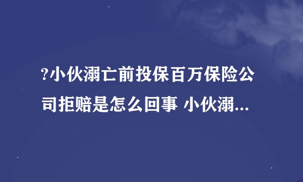 ?小伙溺亡前投保百万保险公司拒赔是怎么回事 小伙溺亡前投保百万为什么保险公司拒赔
